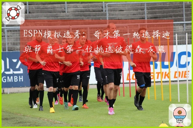 ESPN模拟选秀：奇才第一轮选择迪班萨 爵士第二位挑选彼得森 灰熊第三位选中布泽尔