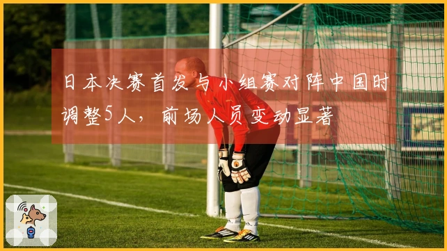 日本决赛首发与小组赛对阵中国时调整5人，前场人员变动显著