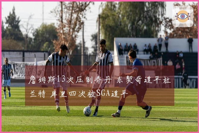 詹姆斯13次压制乔丹 东契奇追平杜兰特 库里四次被SGA追平