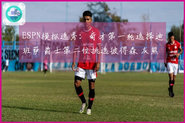 ESPN模拟选秀：奇才第一轮选择迪班萨 爵士第二位挑选彼得森 灰熊第三位选中布泽尔